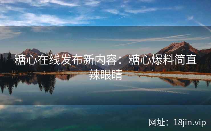 糖心在线发布新内容：糖心爆料简直辣眼睛
