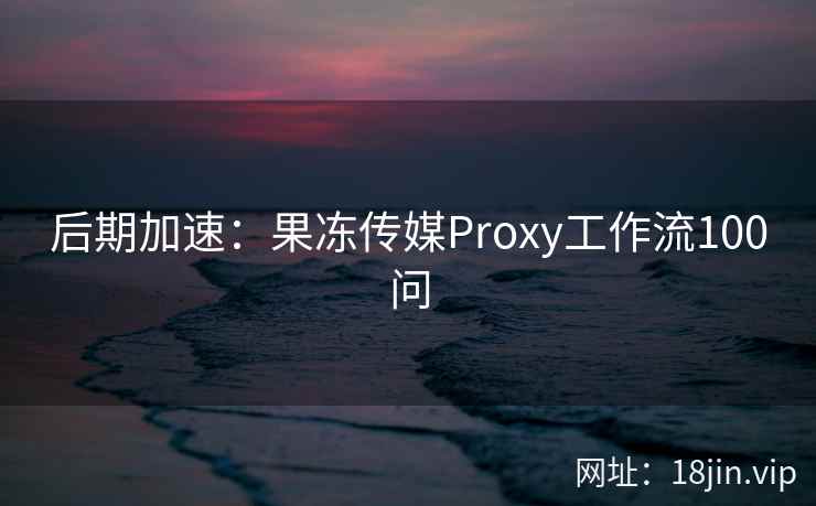 后期加速：果冻传媒Proxy工作流100问