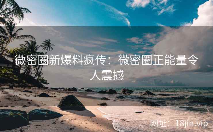 微密圈新爆料疯传：微密圈正能量令人震撼