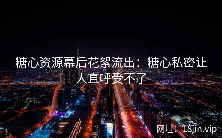 糖心资源幕后花絮流出：糖心私密让人直呼受不了