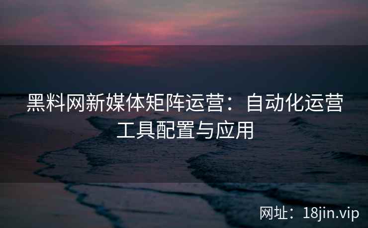 黑料网新媒体矩阵运营：自动化运营工具配置与应用
