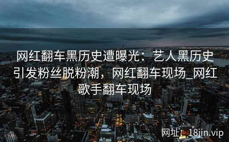 网红翻车黑历史遭曝光：艺人黑历史引发粉丝脱粉潮，网红翻车现场_网红歌手翻车现场