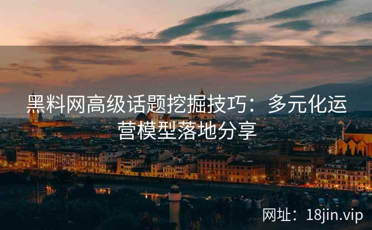 黑料网高级话题挖掘技巧：多元化运营模型落地分享