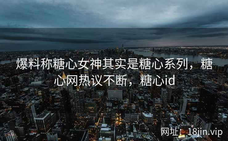 爆料称糖心女神其实是糖心系列，糖心网热议不断，糖心id