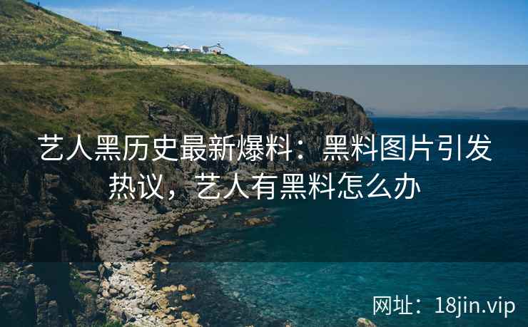 艺人黑历史最新爆料：黑料图片引发热议，艺人有黑料怎么办