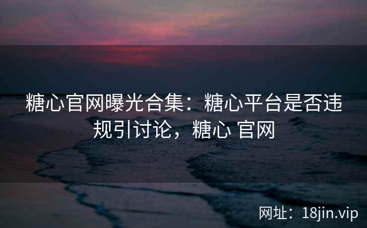 糖心官网曝光合集：糖心平台是否违规引讨论，糖心 官网