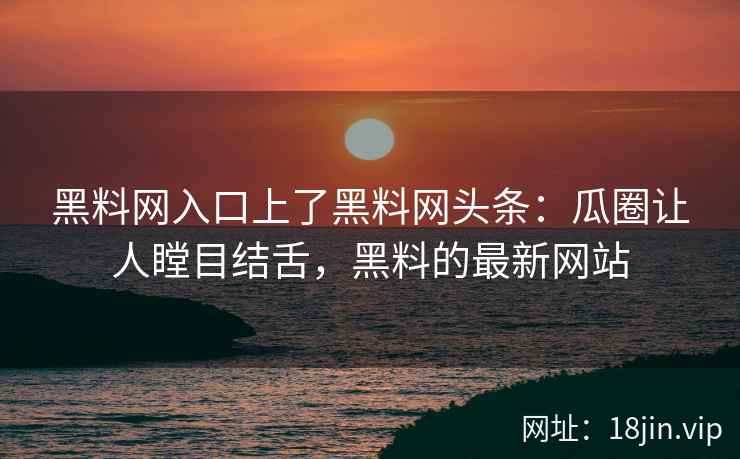 黑料网入口上了黑料网头条：瓜圈让人瞠目结舌，黑料的最新网站
