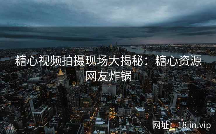 糖心视频拍摄现场大揭秘：糖心资源网友炸锅