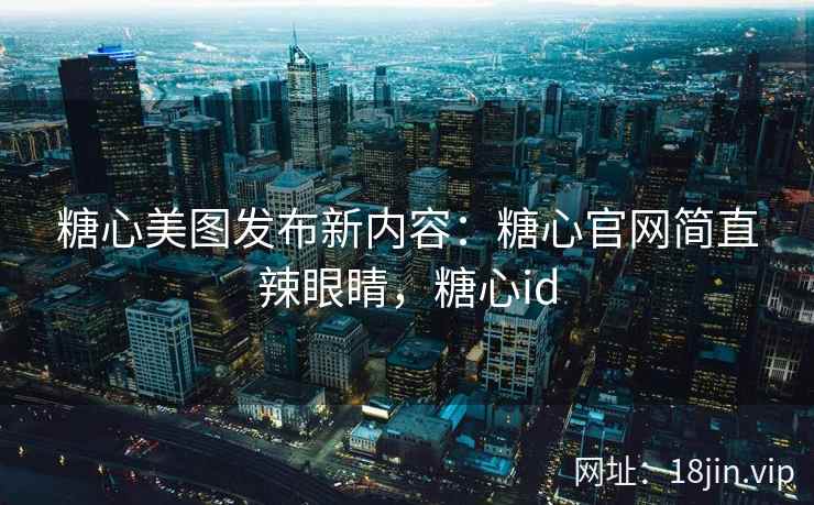 糖心美图发布新内容：糖心官网简直辣眼睛，糖心id