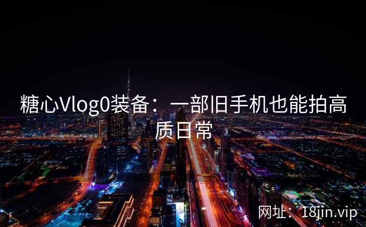 糖心Vlog0装备：一部旧手机也能拍高质日常