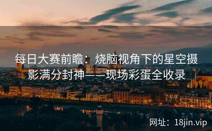 每日大赛前瞻：烧脑视角下的星空摄影满分封神——现场彩蛋全收录