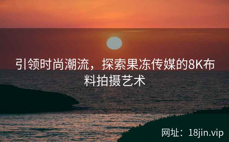 引领时尚潮流，探索果冻传媒的8K布料拍摄艺术