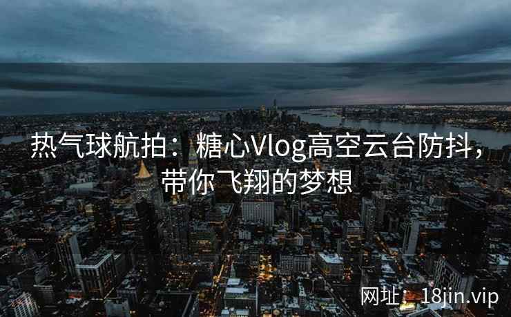 热气球航拍：糖心Vlog高空云台防抖，带你飞翔的梦想