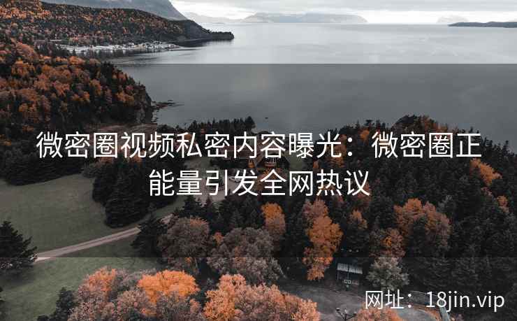 微密圈视频私密内容曝光：微密圈正能量引发全网热议
