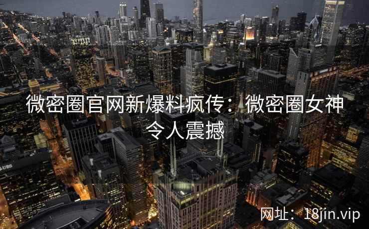 微密圈官网新爆料疯传：微密圈女神令人震撼