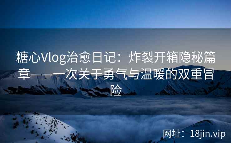 糖心Vlog治愈日记：炸裂开箱隐秘篇章——一次关于勇气与温暖的双重冒险