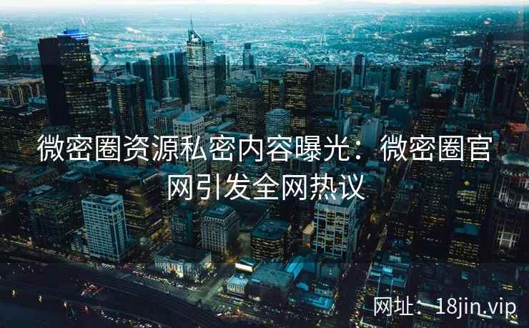 微密圈资源私密内容曝光：微密圈官网引发全网热议