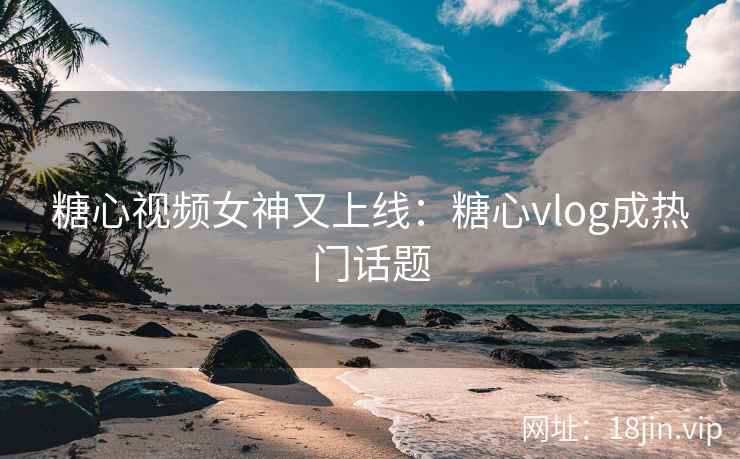 糖心视频女神又上线：糖心vlog成热门话题