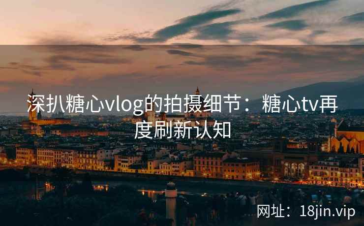 深扒糖心vlog的拍摄细节：糖心tv再度刷新认知