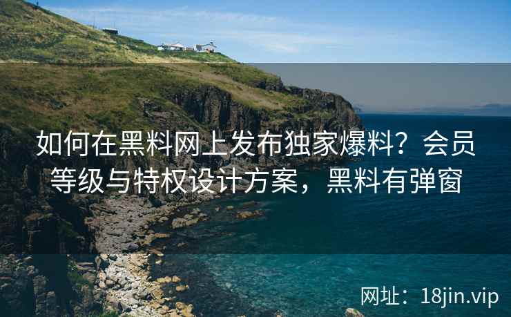 如何在黑料网上发布独家爆料？会员等级与特权设计方案，黑料有弹窗