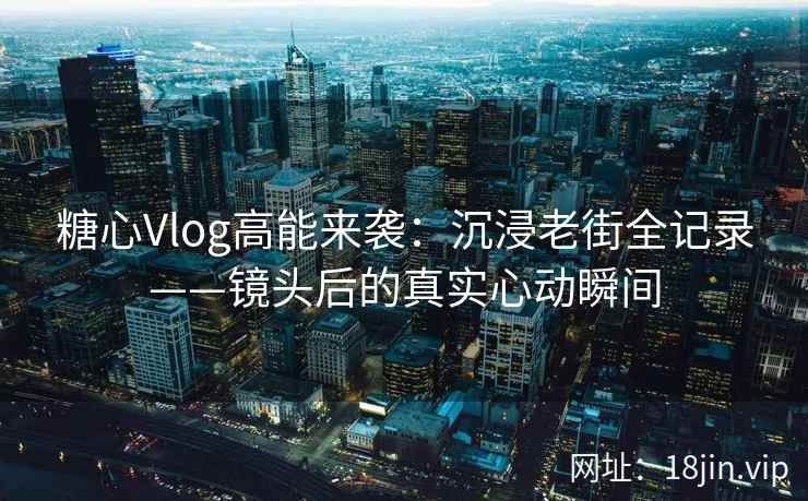 糖心Vlog高能来袭：沉浸老街全记录——镜头后的真实心动瞬间