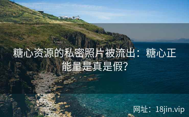 糖心资源的私密照片被流出：糖心正能量是真是假？