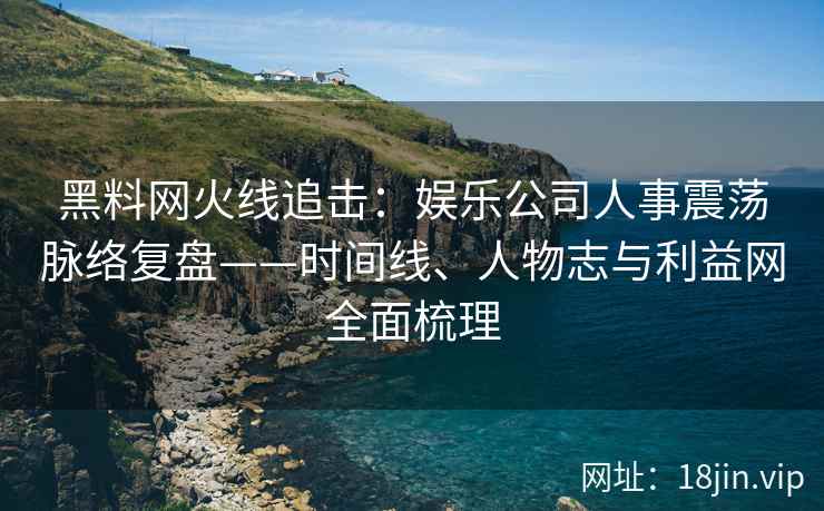 黑料网火线追击：娱乐公司人事震荡脉络复盘——时间线、人物志与利益网全面梳理