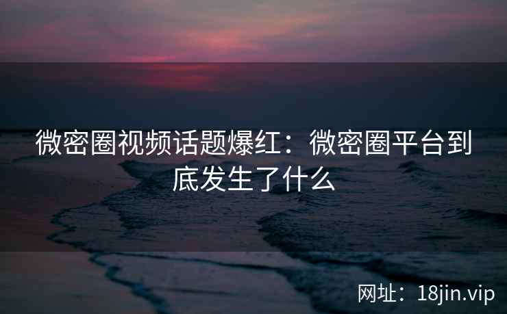 微密圈视频话题爆红：微密圈平台到底发生了什么