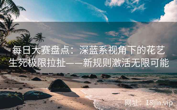 每日大赛盘点：深蓝系视角下的花艺生死极限拉扯——新规则激活无限可能