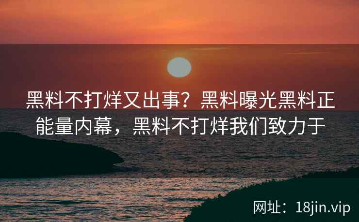 黑料不打烊又出事？黑料曝光黑料正能量内幕，黑料不打烊我们致力于