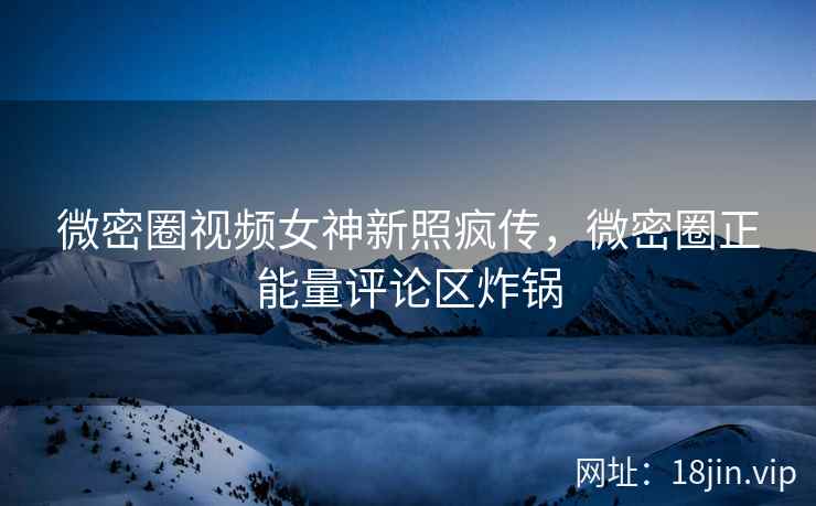微密圈视频女神新照疯传，微密圈正能量评论区炸锅