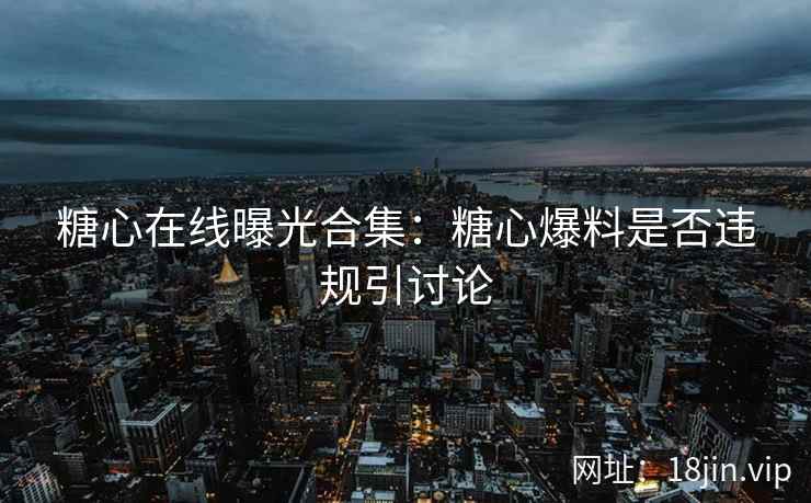 糖心在线曝光合集：糖心爆料是否违规引讨论