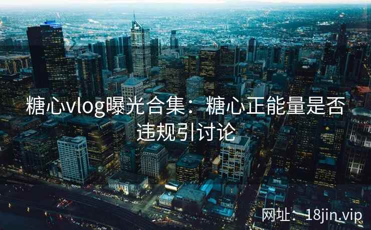 糖心vlog曝光合集：糖心正能量是否违规引讨论