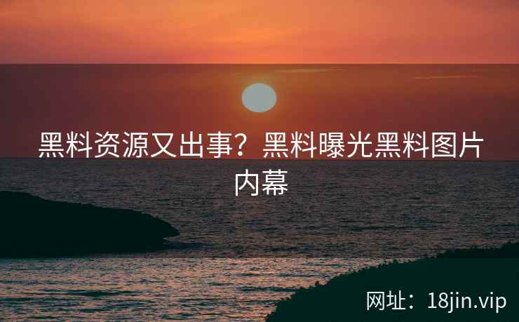 黑料资源又出事？黑料曝光黑料图片内幕