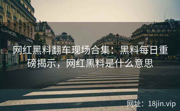 网红黑料翻车现场合集：黑料每日重磅揭示，网红黑料是什么意思