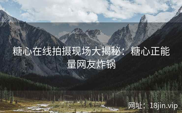 糖心在线拍摄现场大揭秘：糖心正能量网友炸锅
