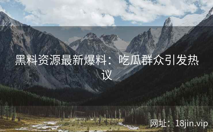 黑料资源最新爆料：吃瓜群众引发热议