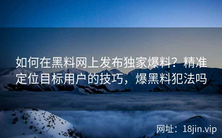 如何在黑料网上发布独家爆料？精准定位目标用户的技巧，爆黑料犯法吗