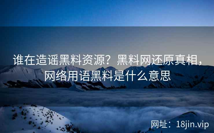 谁在造谣黑料资源？黑料网还原真相，网络用语黑料是什么意思