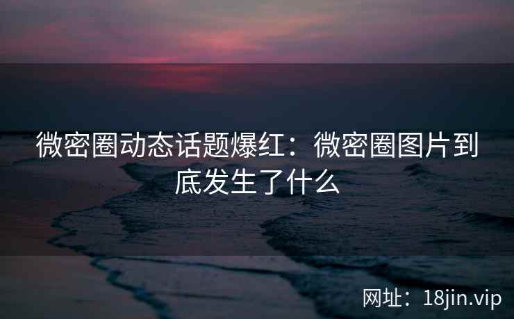 微密圈动态话题爆红：微密圈图片到底发生了什么