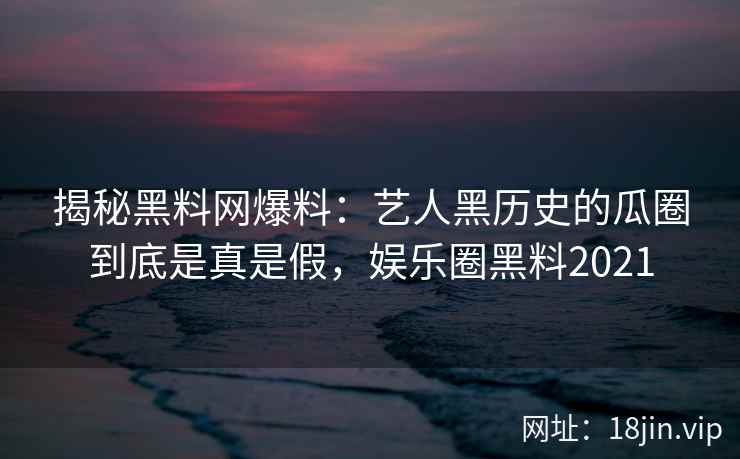揭秘黑料网爆料：艺人黑历史的瓜圈到底是真是假，娱乐圈黑料2021