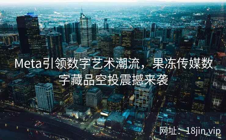 Meta引领数字艺术潮流，果冻传媒数字藏品空投震撼来袭