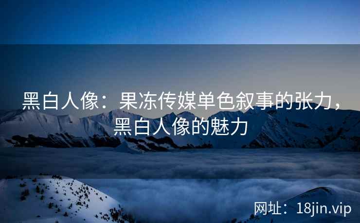 黑白人像：果冻传媒单色叙事的张力，黑白人像的魅力