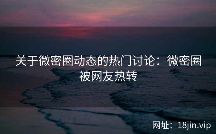 关于微密圈动态的热门讨论：微密圈被网友热转