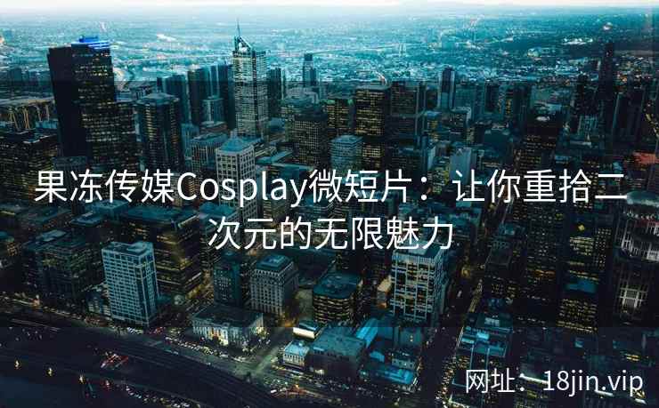 果冻传媒Cosplay微短片：让你重拾二次元的无限魅力