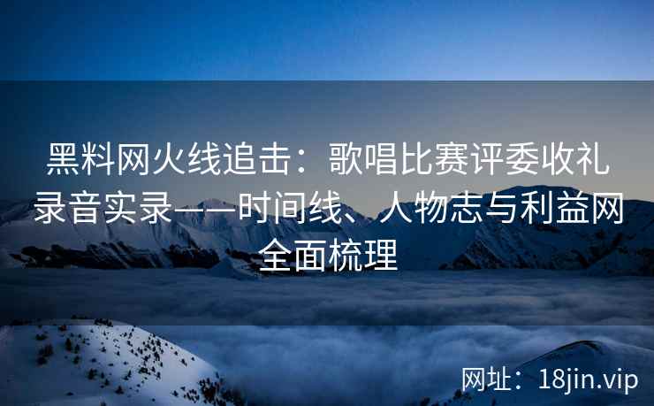 黑料网火线追击：歌唱比赛评委收礼录音实录——时间线、人物志与利益网全面梳理