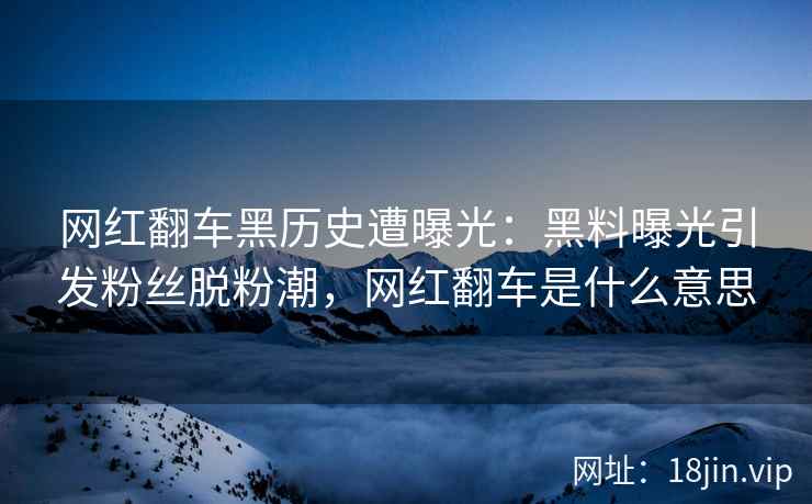 网红翻车黑历史遭曝光：黑料曝光引发粉丝脱粉潮，网红翻车是什么意思