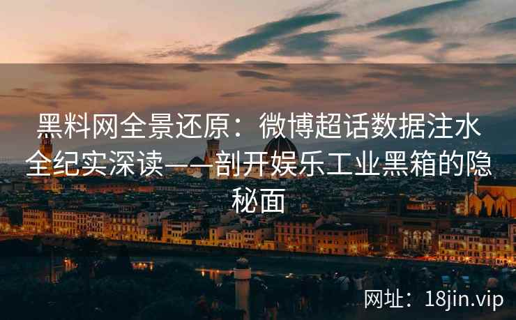 黑料网全景还原：微博超话数据注水全纪实深读——剖开娱乐工业黑箱的隐秘面