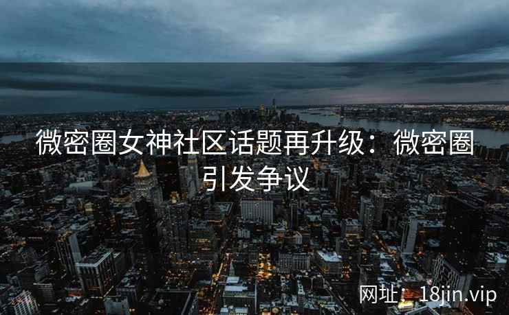 微密圈女神社区话题再升级：微密圈引发争议