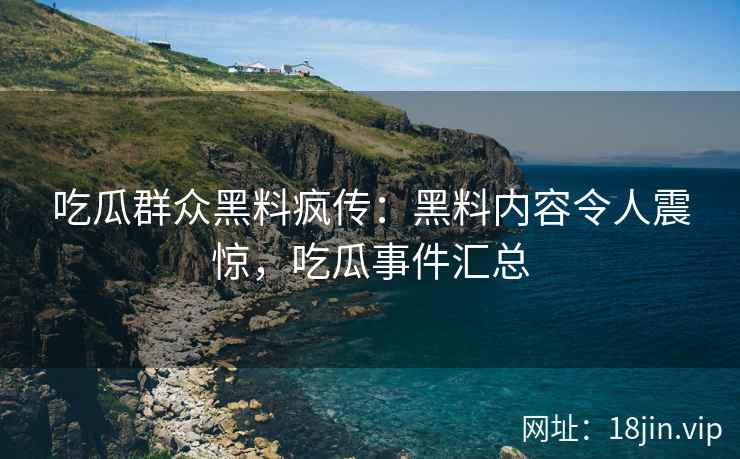 吃瓜群众黑料疯传：黑料内容令人震惊，吃瓜事件汇总